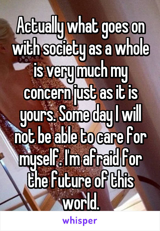 Actually what goes on with society as a whole is very much my concern just as it is yours. Some day I will not be able to care for myself. I'm afraid for the future of this world.