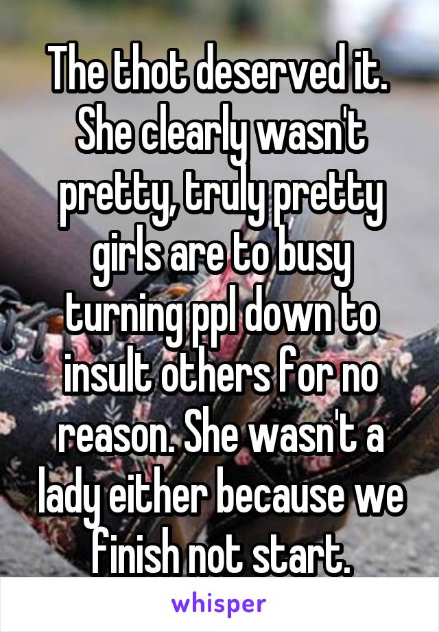 The thot deserved it. 
She clearly wasn't pretty, truly pretty girls are to busy turning ppl down to insult others for no reason. She wasn't a lady either because we finish not start.