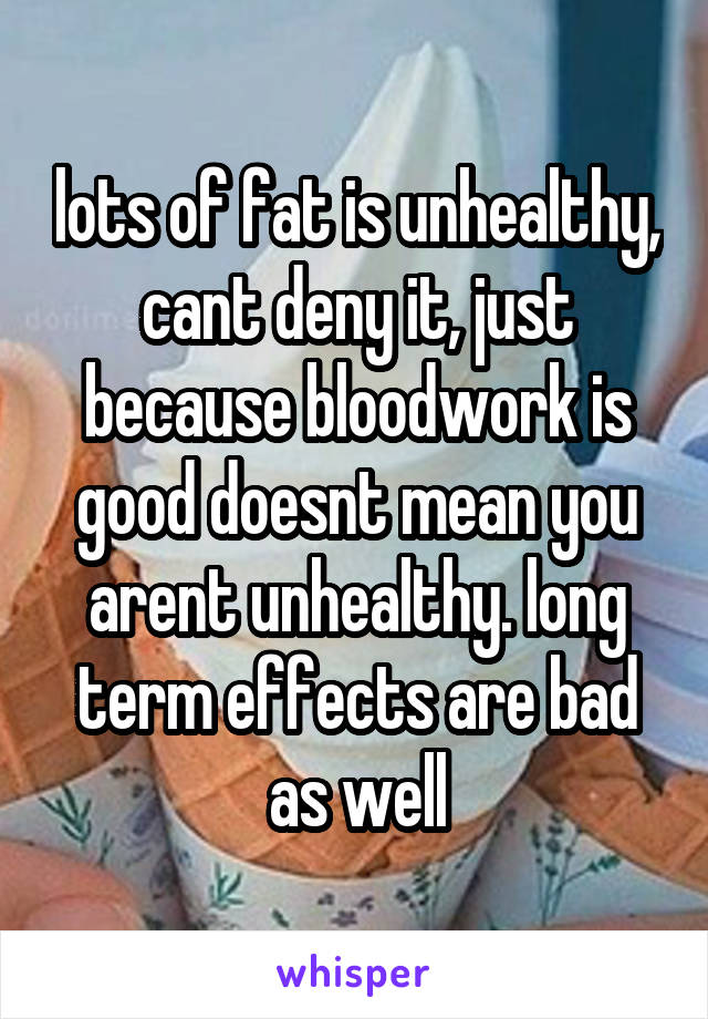 lots of fat is unhealthy, cant deny it, just because bloodwork is good doesnt mean you arent unhealthy. long term effects are bad as well