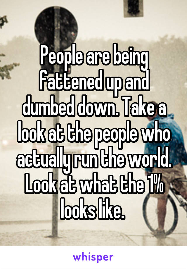 People are being fattened up and dumbed down. Take a look at the people who actually run the world. Look at what the 1% looks like. 