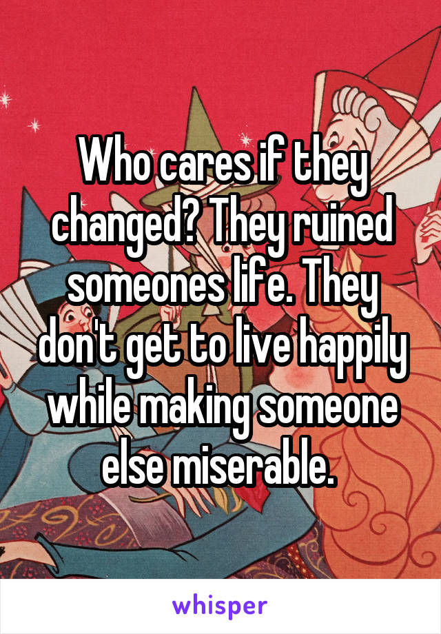 Who cares if they changed? They ruined someones life. They don't get to live happily while making someone else miserable. 