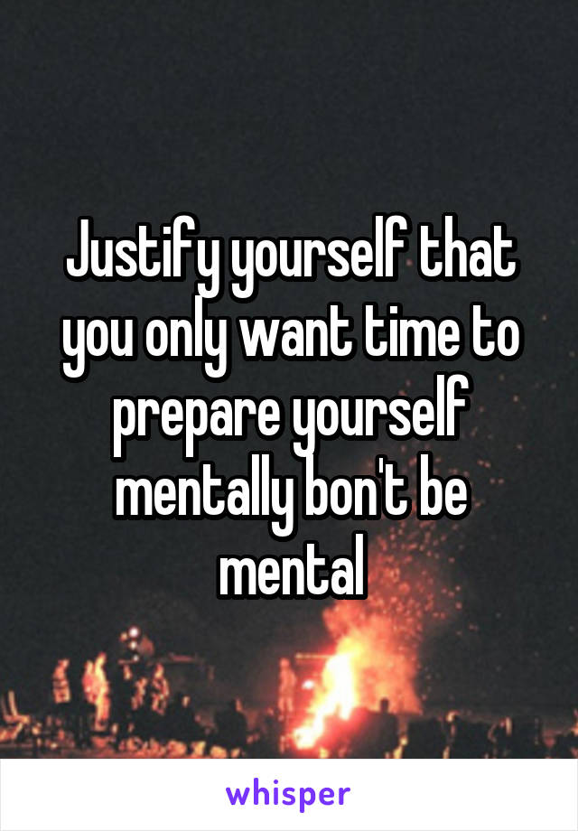 Justify yourself that you only want time to prepare yourself mentally bon't be mental