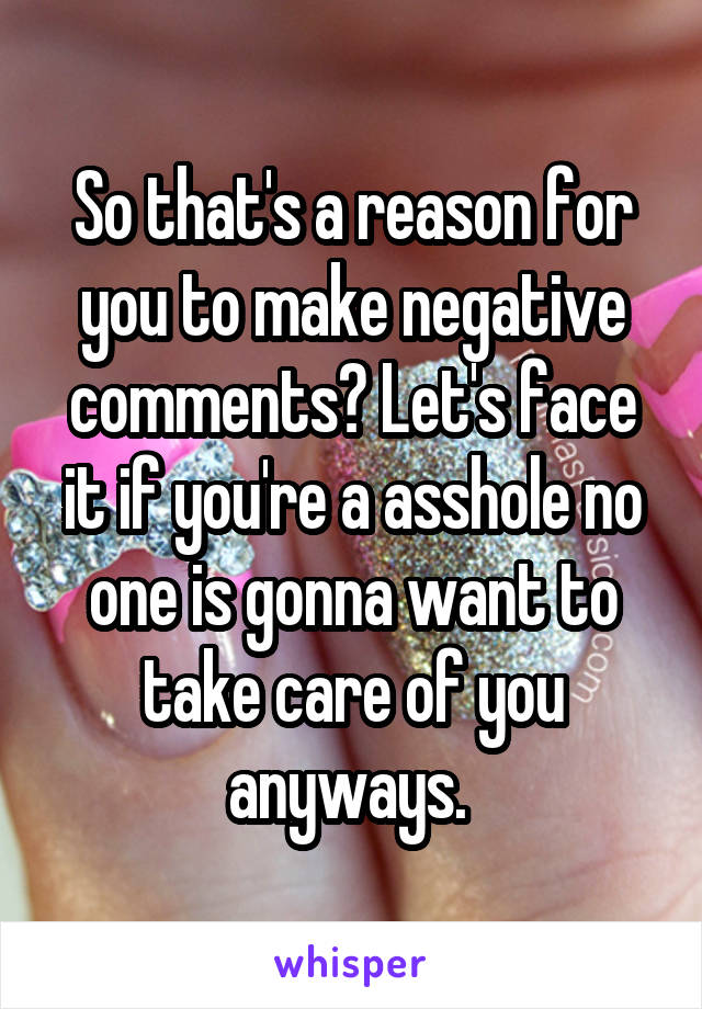 So that's a reason for you to make negative comments? Let's face it if you're a asshole no one is gonna want to take care of you anyways. 