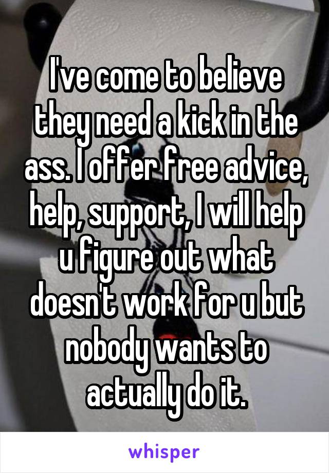 I've come to believe they need a kick in the ass. I offer free advice, help, support, I will help u figure out what doesn't work for u but nobody wants to actually do it.