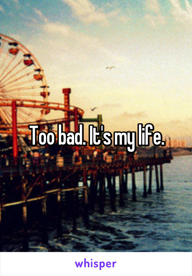 Too bad. It's my life.