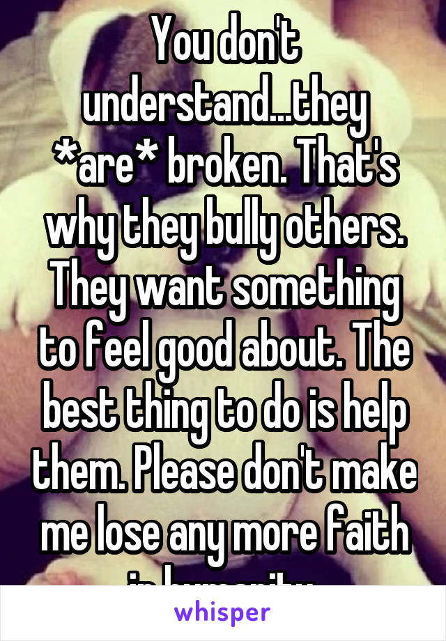 You don't understand...they *are* broken. That's why they bully others. They want something to feel good about. The best thing to do is help them. Please don't make me lose any more faith in humanity.