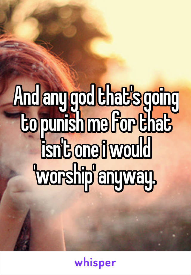 And any god that's going to punish me for that isn't one i would 'worship' anyway. 