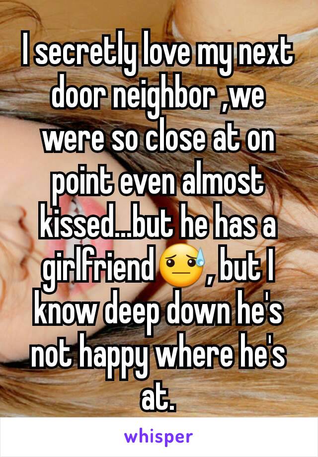 I secretly love my next door neighbor ,we were so close at on point even almost kissed...but he has a girlfriend😓, but I know deep down he's not happy where he's at.