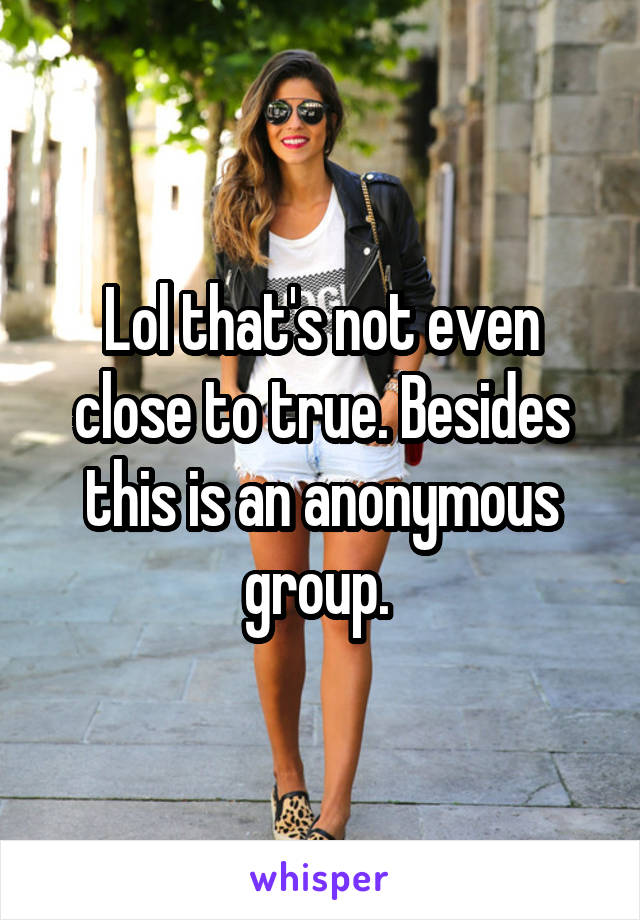 Lol that's not even close to true. Besides this is an anonymous group. 