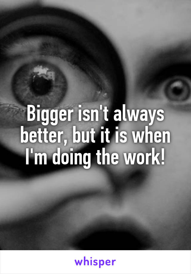 Bigger isn't always better, but it is when I'm doing the work!