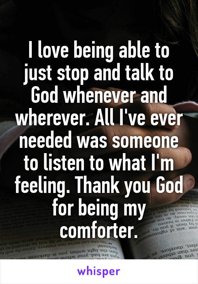 I love being able to just stop and talk to God whenever and wherever. All I've ever needed was someone to listen to what I'm feeling. Thank you God for being my comforter.