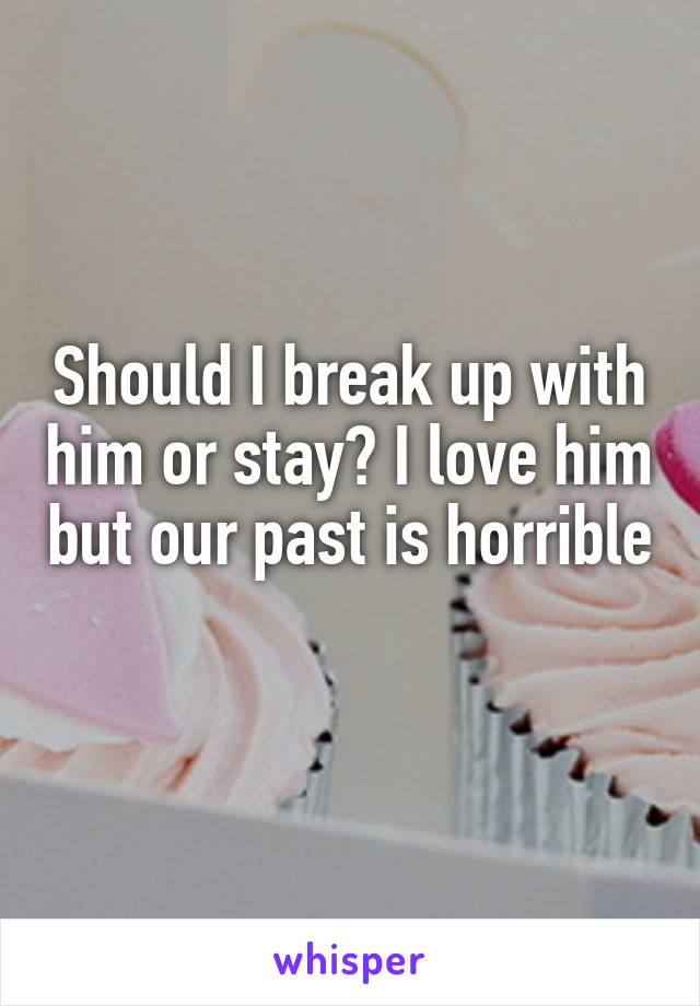 Should I break up with him or stay? I love him but our past is horrible 