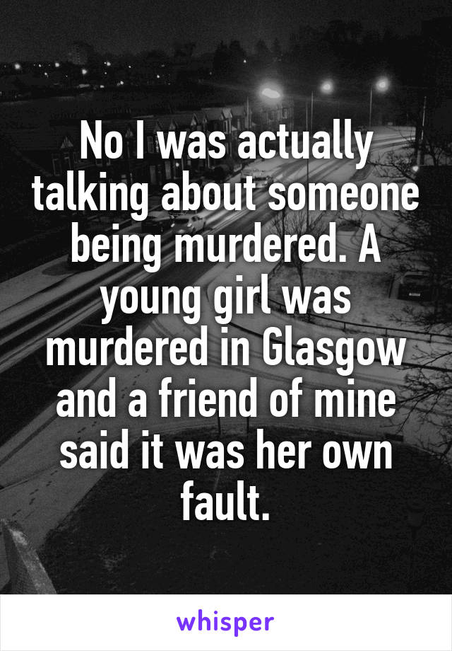 No I was actually talking about someone being murdered. A young girl was murdered in Glasgow and a friend of mine said it was her own fault.