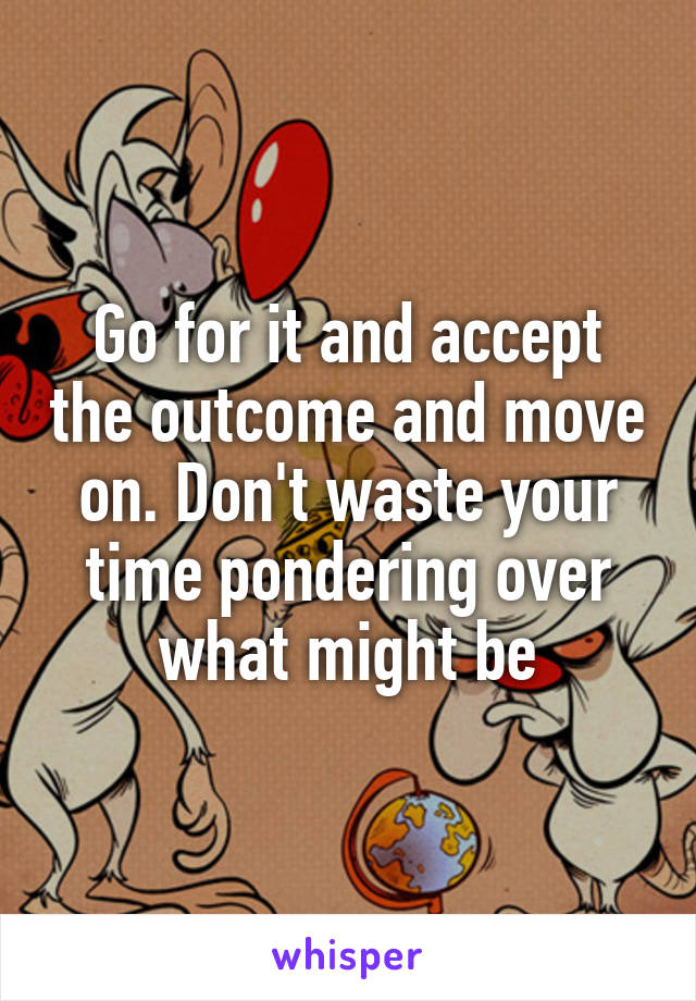 Go for it and accept the outcome and move on. Don't waste your time pondering over what might be