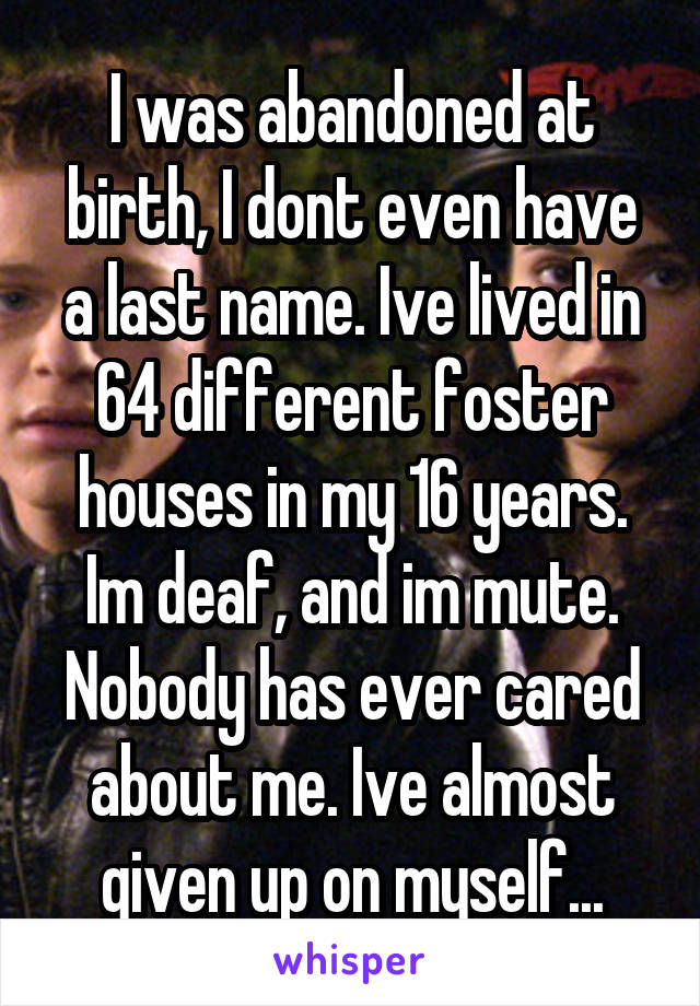 I was abandoned at birth, I dont even have a last name. Ive lived in 64 different foster houses in my 16 years. Im deaf, and im mute. Nobody has ever cared about me. Ive almost given up on myself...