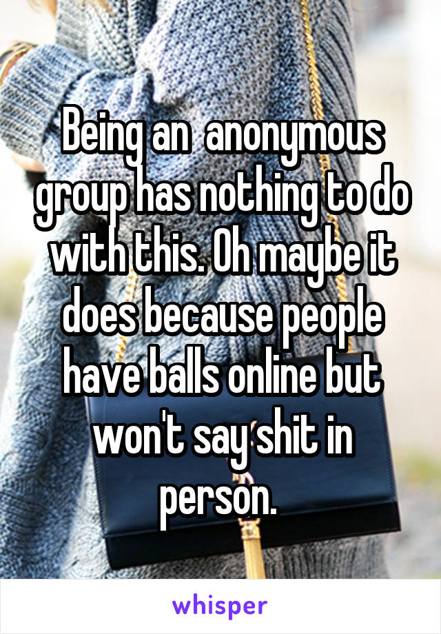 Being an  anonymous group has nothing to do with this. Oh maybe it does because people have balls online but won't say shit in person. 