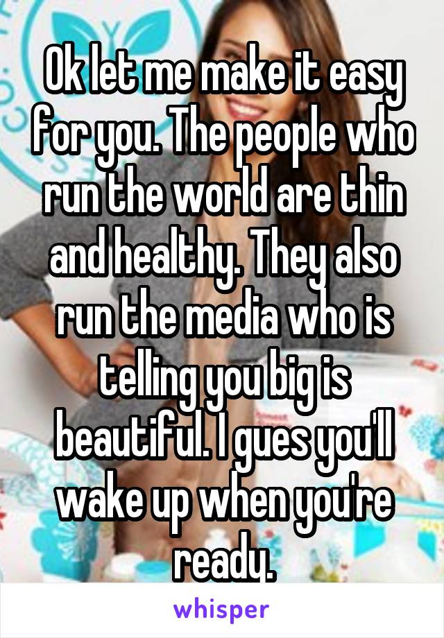 Ok let me make it easy for you. The people who run the world are thin and healthy. They also run the media who is telling you big is beautiful. I gues you'll wake up when you're ready.