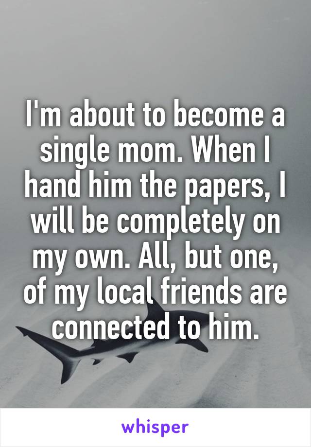 I'm about to become a single mom. When I hand him the papers, I will be completely on my own. All, but one, of my local friends are connected to him.