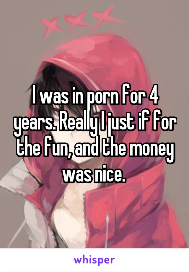 I was in porn for 4 years. Really I just if for the fun, and the money was nice. 