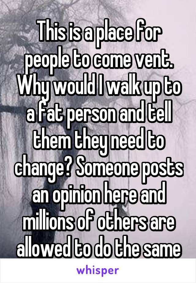 This is a place for people to come vent. Why would I walk up to a fat person and tell them they need to change? Someone posts an opinion here and millions of others are allowed to do the same