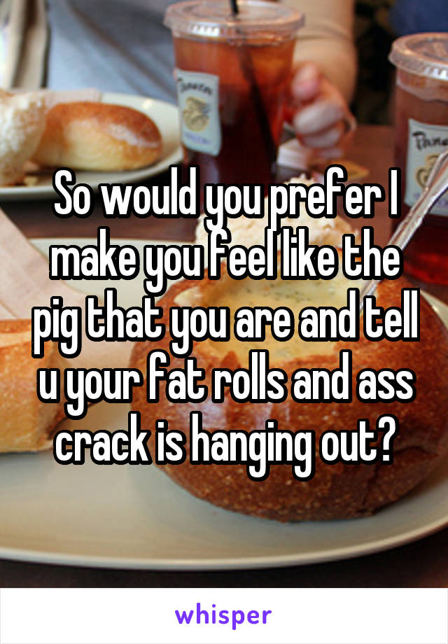 So would you prefer I make you feel like the pig that you are and tell u your fat rolls and ass crack is hanging out?