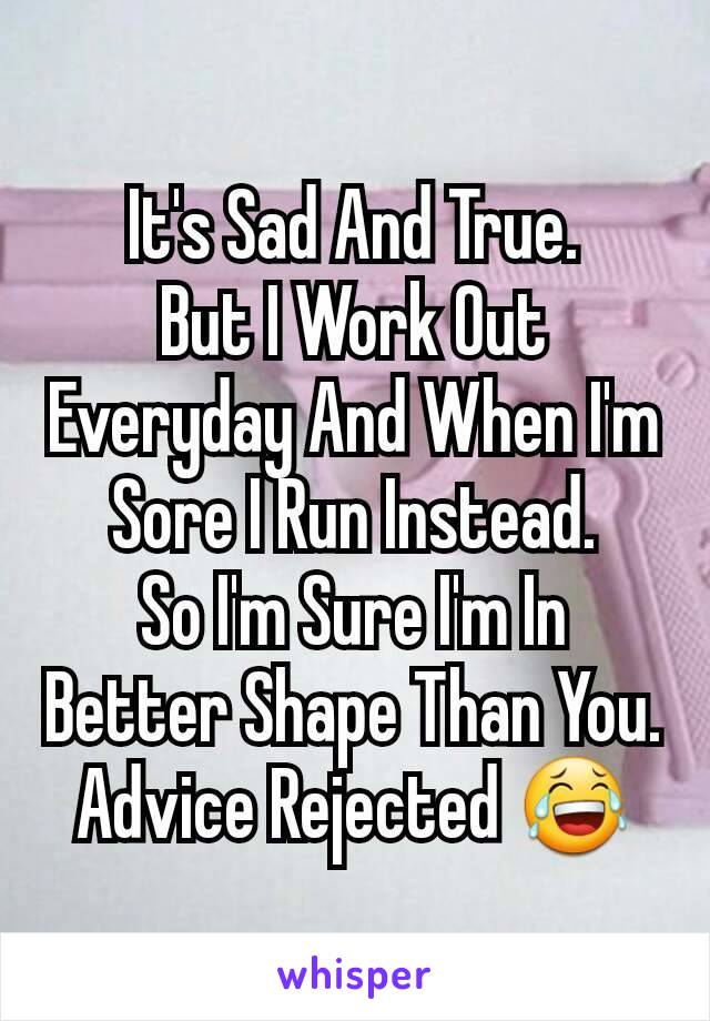 It's Sad And True.
But I Work Out Everyday And When I'm Sore I Run Instead.
So I'm Sure I'm In Better Shape Than You.
Advice Rejected 😂