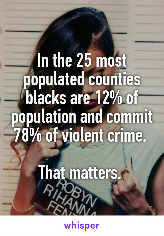 In the 25 most populated counties blacks are 12% of population and commit 78% of violent crime. 

That matters. 