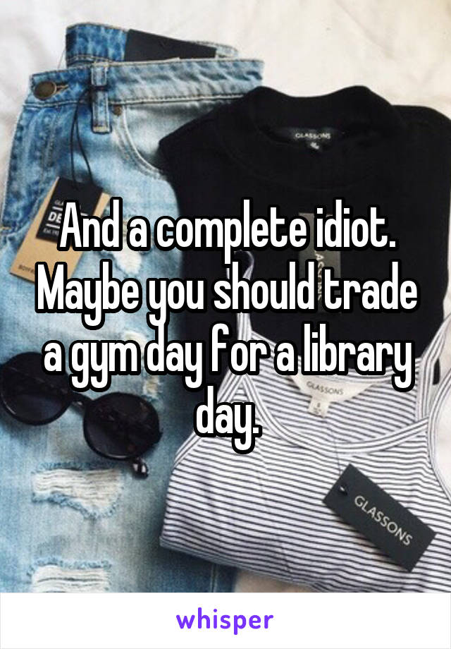 And a complete idiot. Maybe you should trade a gym day for a library day.