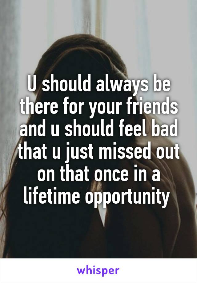 U should always be there for your friends and u should feel bad that u just missed out on that once in a lifetime opportunity 