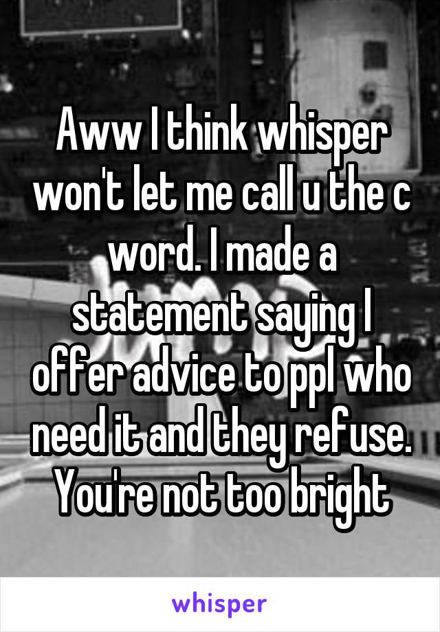 Aww I think whisper won't let me call u the c word. I made a statement saying I offer advice to ppl who need it and they refuse. You're not too bright