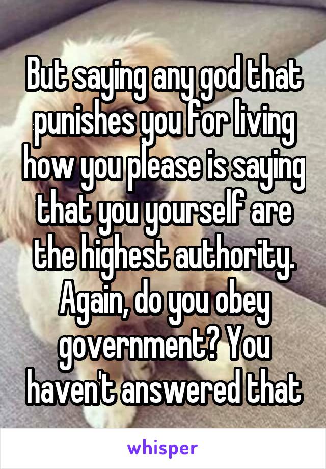 But saying any god that punishes you for living how you please is saying that you yourself are the highest authority. Again, do you obey government? You haven't answered that