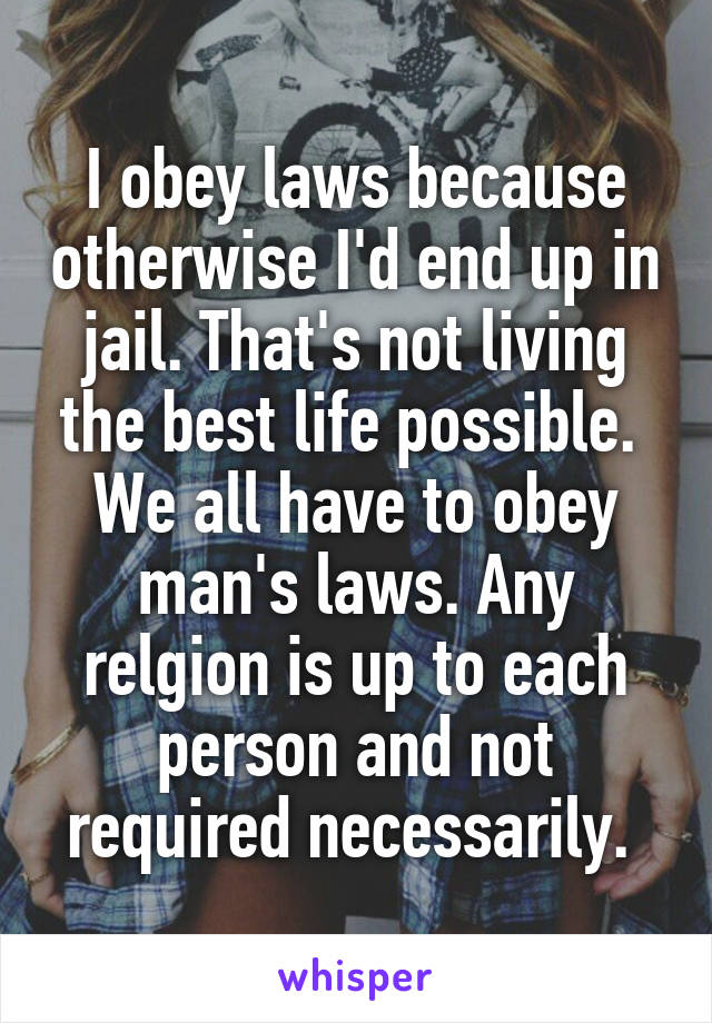 I obey laws because otherwise I'd end up in jail. That's not living the best life possible.  We all have to obey man's laws. Any relgion is up to each person and not required necessarily. 