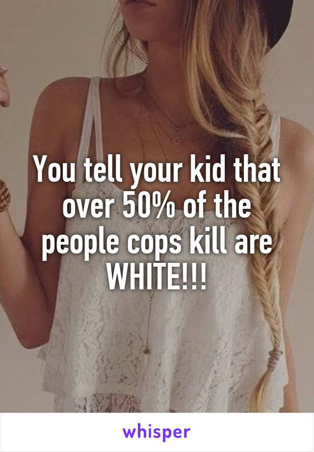 You tell your kid that over 50% of the people cops kill are WHITE!!!