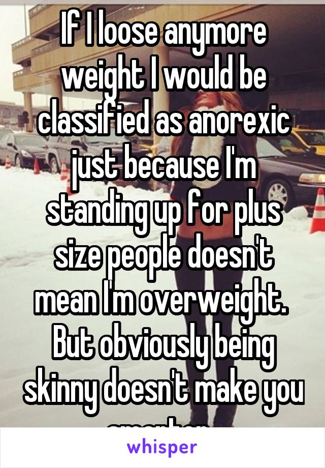 If I loose anymore weight I would be classified as anorexic just because I'm standing up for plus size people doesn't mean I'm overweight. 
But obviously being skinny doesn't make you smarter. 