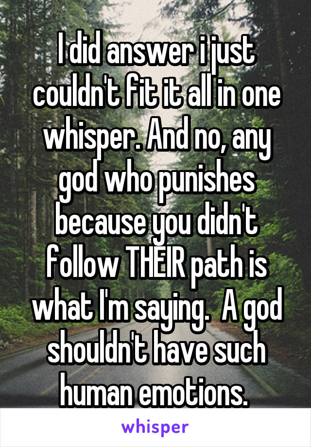 I did answer i just couldn't fit it all in one whisper. And no, any god who punishes because you didn't follow THEIR path is what I'm saying.  A god shouldn't have such human emotions. 