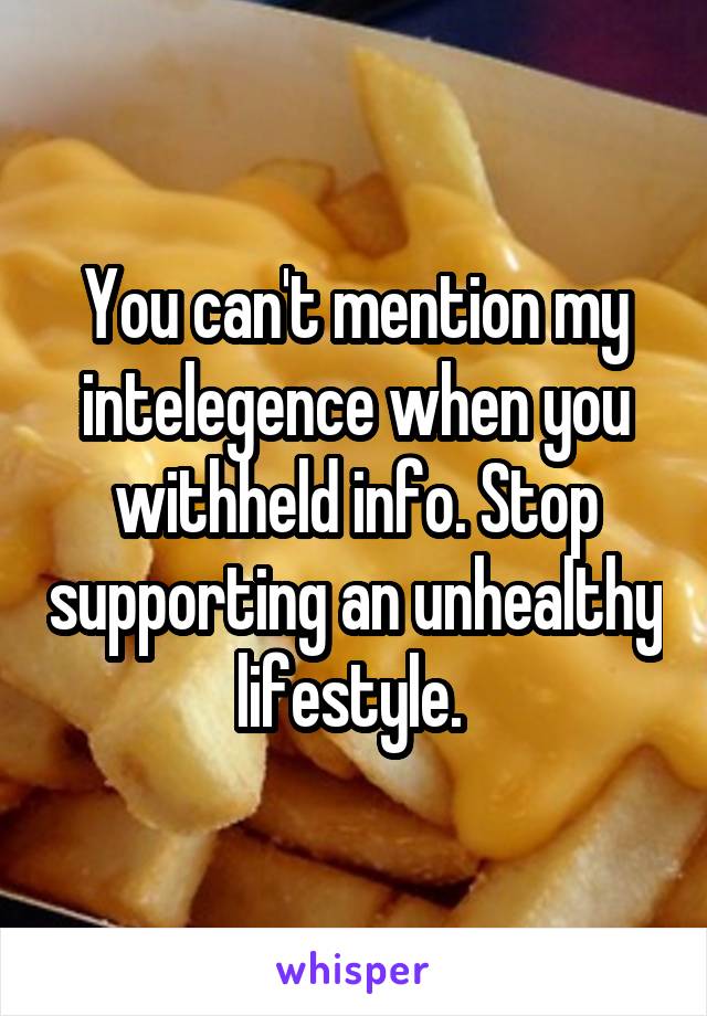 You can't mention my intelegence when you withheld info. Stop supporting an unhealthy lifestyle. 