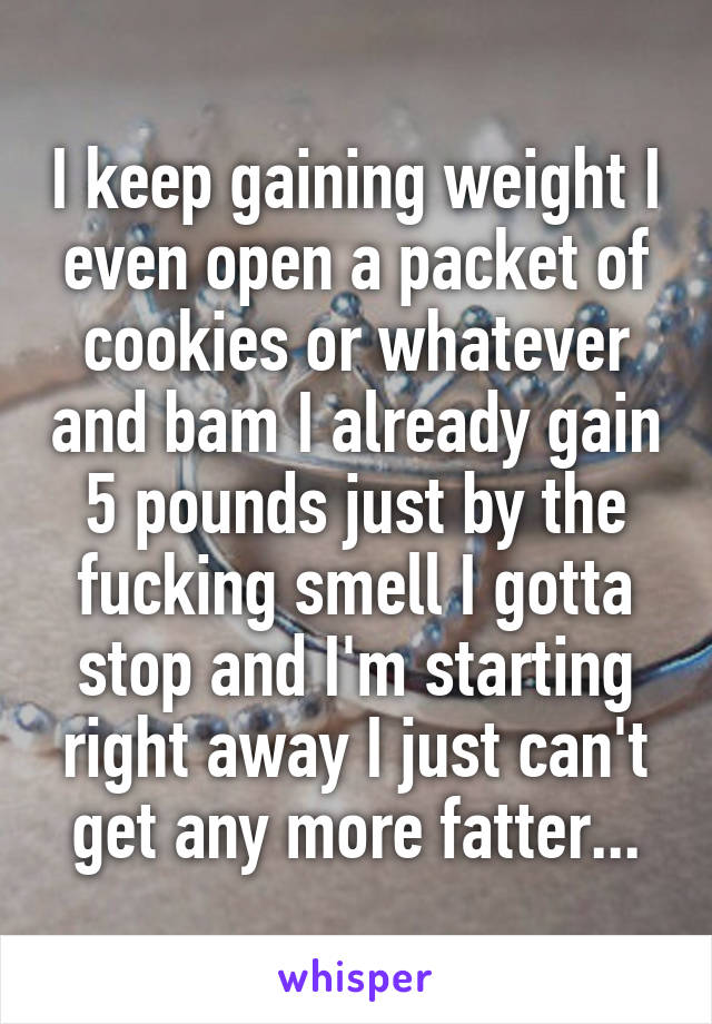 I keep gaining weight I even open a packet of cookies or whatever and bam I already gain 5 pounds just by the fucking smell I gotta stop and I'm starting right away I just can't get any more fatter...