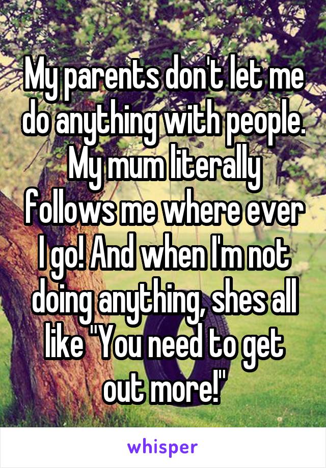 My parents don't let me do anything with people. My mum literally follows me where ever I go! And when I'm not doing anything, shes all like "You need to get out more!"