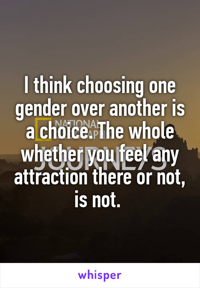 I think choosing one gender over another is a choice. The whole whether you feel any attraction there or not, is not. 