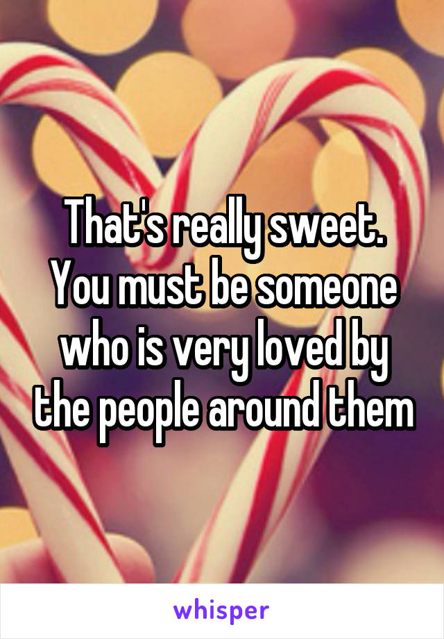 That's really sweet. You must be someone who is very loved by the people around them