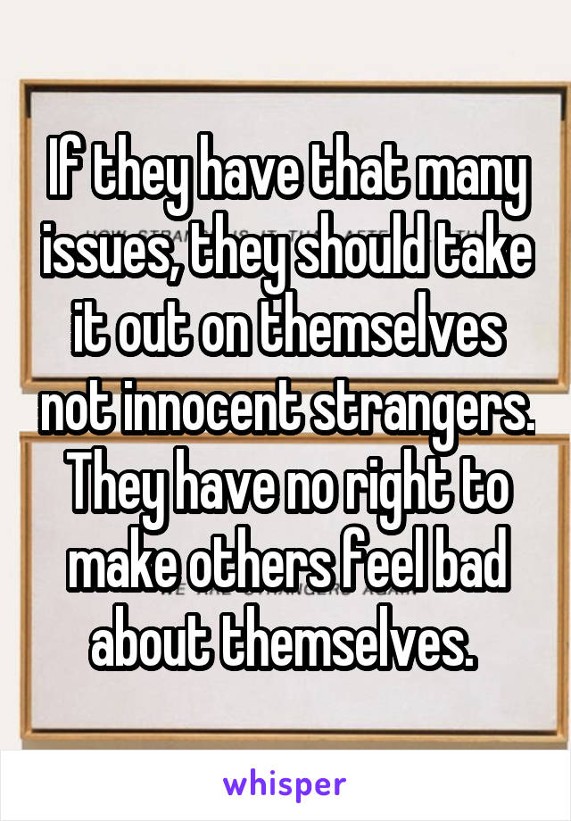 If they have that many issues, they should take it out on themselves not innocent strangers. They have no right to make others feel bad about themselves. 