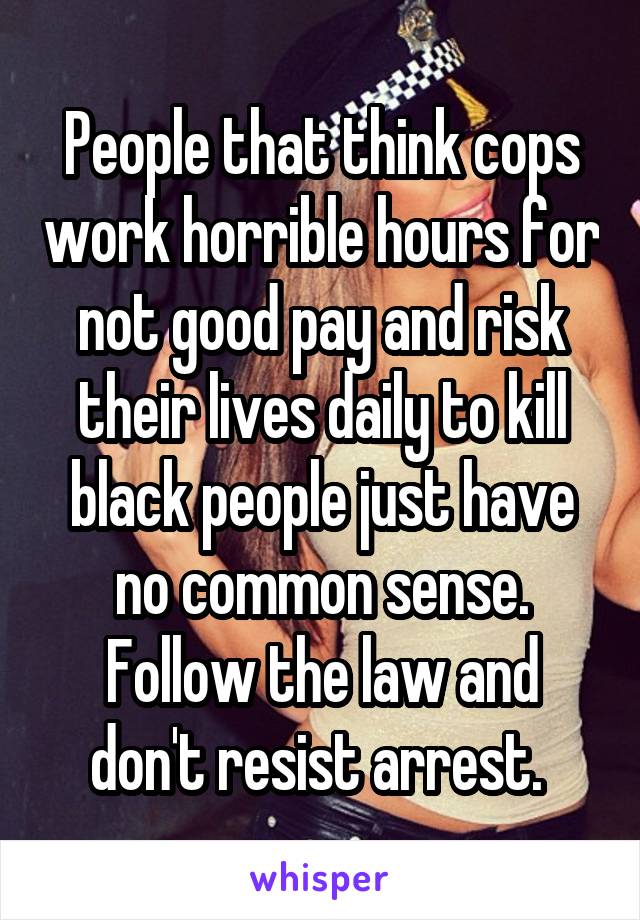 People that think cops work horrible hours for not good pay and risk their lives daily to kill black people just have no common sense. Follow the law and don't resist arrest. 