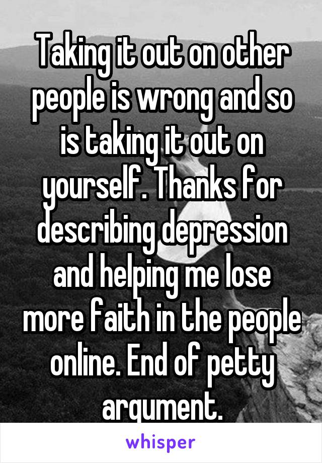 Taking it out on other people is wrong and so is taking it out on yourself. Thanks for describing depression and helping me lose more faith in the people online. End of petty argument.