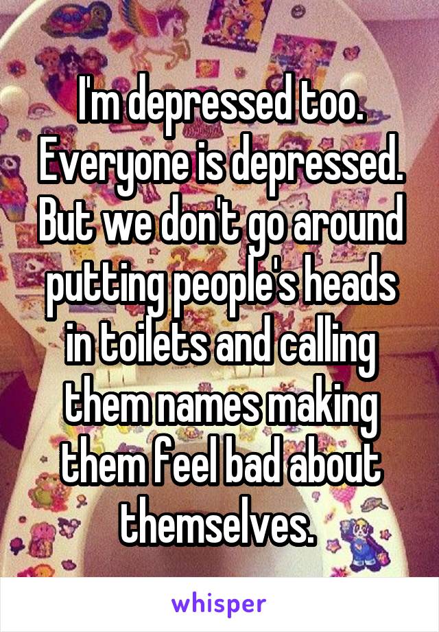 I'm depressed too. Everyone is depressed. But we don't go around putting people's heads in toilets and calling them names making them feel bad about themselves. 