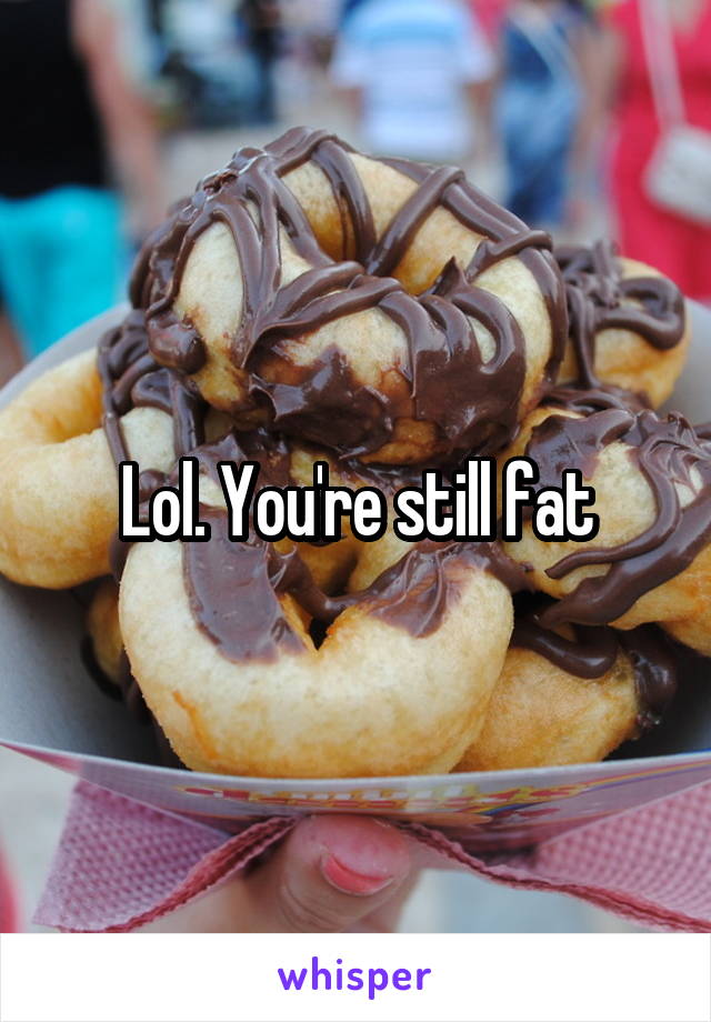 Lol. You're still fat