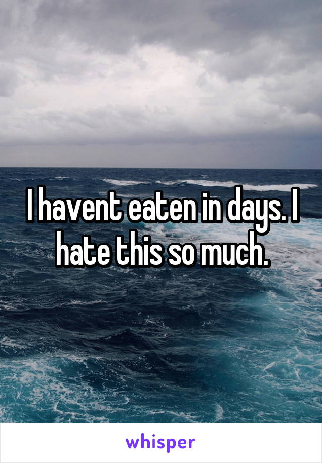 I havent eaten in days. I hate this so much.