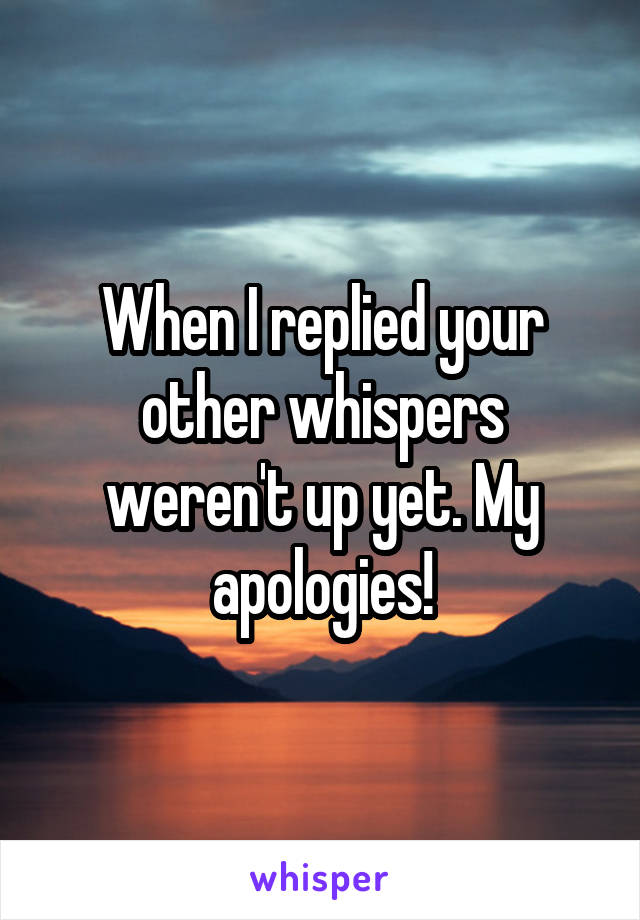 When I replied your other whispers weren't up yet. My apologies!