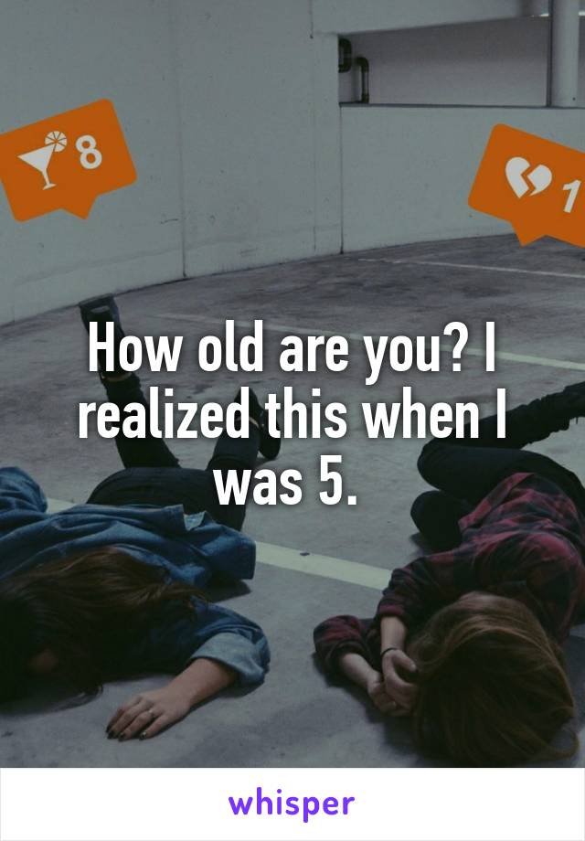 How old are you? I realized this when I was 5. 