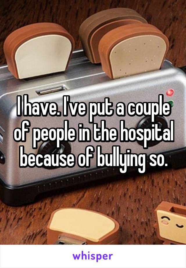 I have. I've put a couple of people in the hospital because of bullying so.