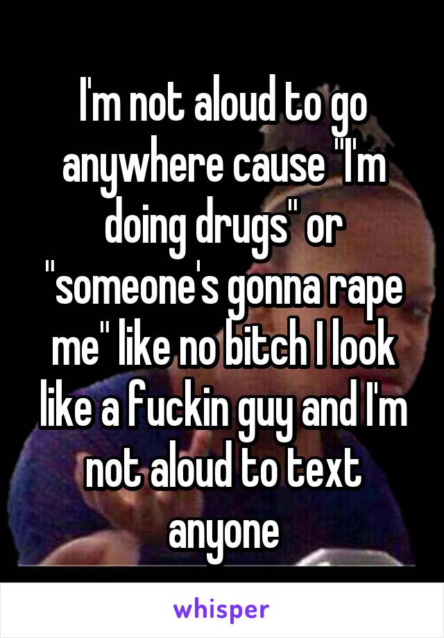 I'm not aloud to go anywhere cause "I'm doing drugs" or "someone's gonna rape me" like no bitch I look like a fuckin guy and I'm not aloud to text anyone